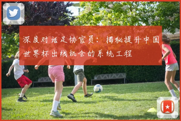 深度对话足协官员：揭秘提升中国世界杯出线机会的系统工程