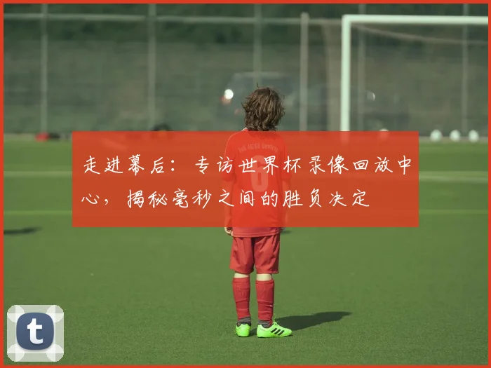 走进幕后:专访世界杯录像回放中心,揭秘毫秒之间的胜负决定