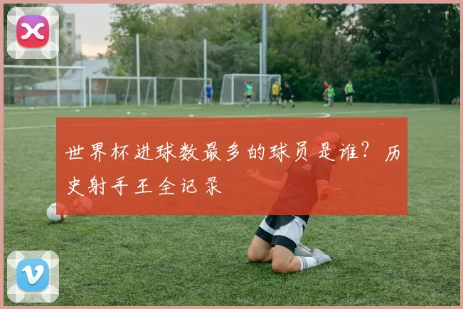 世界杯进球数最多的球员是谁?历史射手王全记录