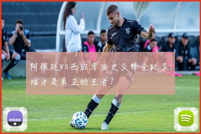 阿根廷vs西班牙历史交锋全纪录：谁才是真正的王者？