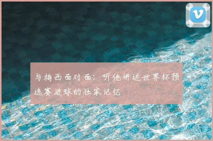 与梅西面对面:听他讲述世界杯预选赛进球的独家记忆