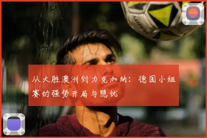 从大胜澳洲到力克加纳:德国小组赛的强势开局与隐忧