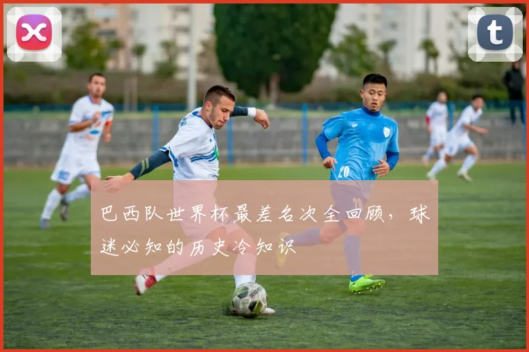 巴西队世界杯最差名次全回顾,球迷必知的历史冷知识