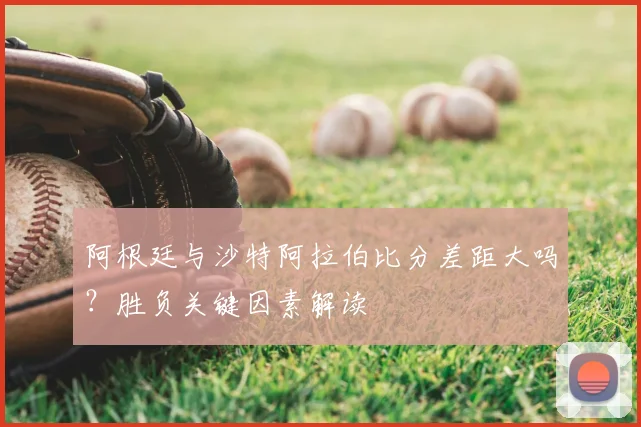 阿根廷与沙特阿拉伯比分差距大吗？胜负关键因素解读