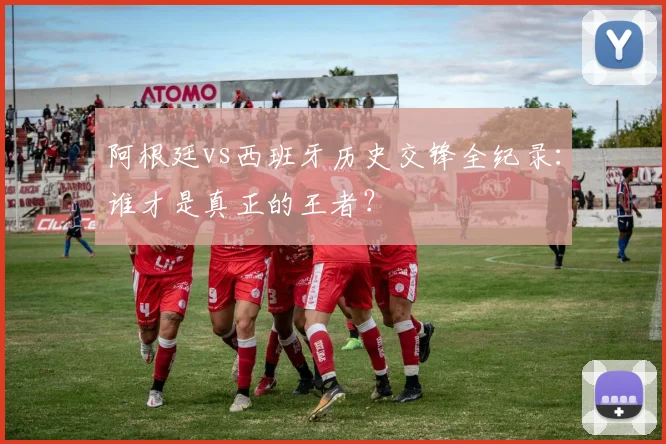 阿根廷vs西班牙历史交锋全纪录：谁才是真正的王者？