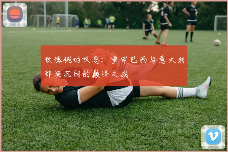 玫瑰碗的叹息：重审巴西与意大利那场沉闷的巅峰之战