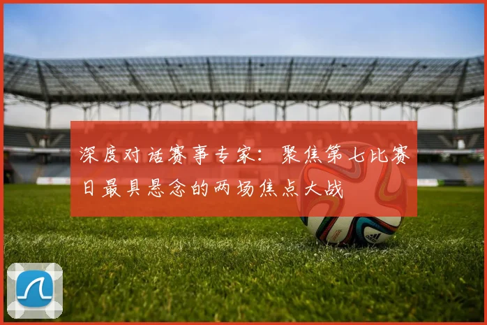 深度对话赛事专家：聚焦第七比赛日最具悬念的两场焦点大战