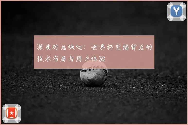 深度对话咪咕：世界杯直播背后的技术布局与用户体验
