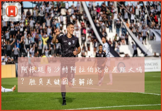 阿根廷与沙特阿拉伯比分差距大吗？胜负关键因素解读