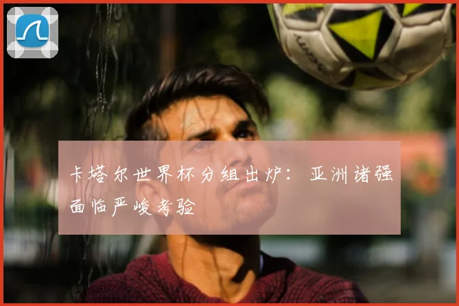 卡塔尔世界杯分组出炉:亚洲诸强面临严峻考验