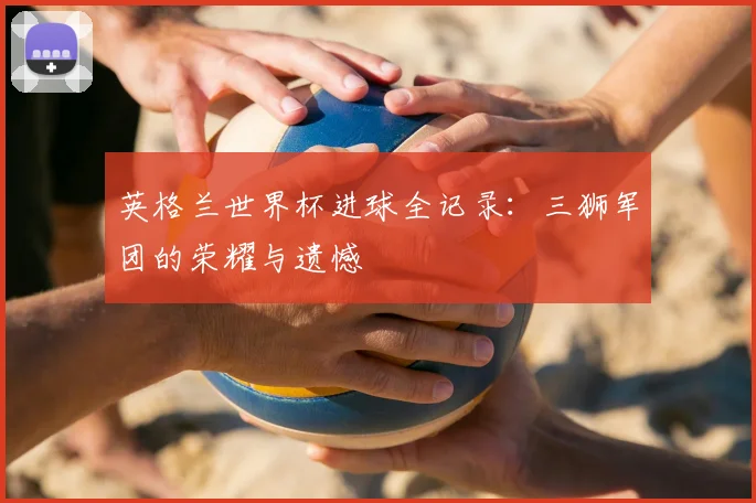 英格兰世界杯进球全记录:三狮军团的荣耀与遗憾