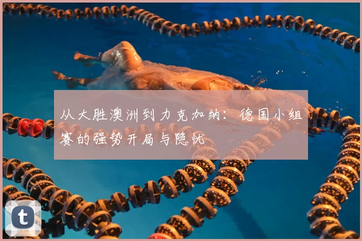 从大胜澳洲到力克加纳:德国小组赛的强势开局与隐忧