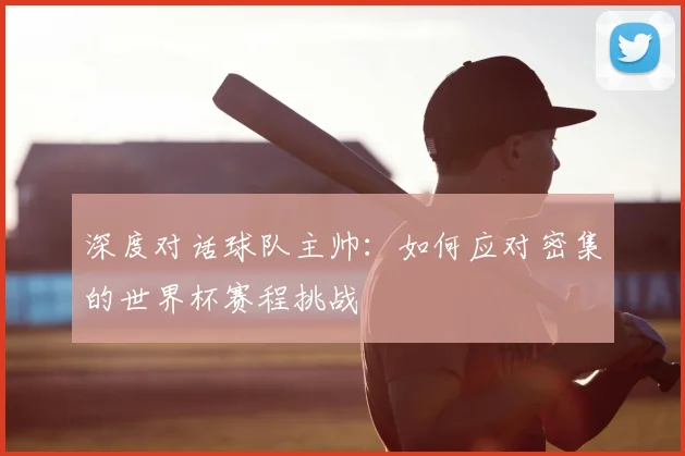 深度对话球队主帅：如何应对密集的世界杯赛程挑战