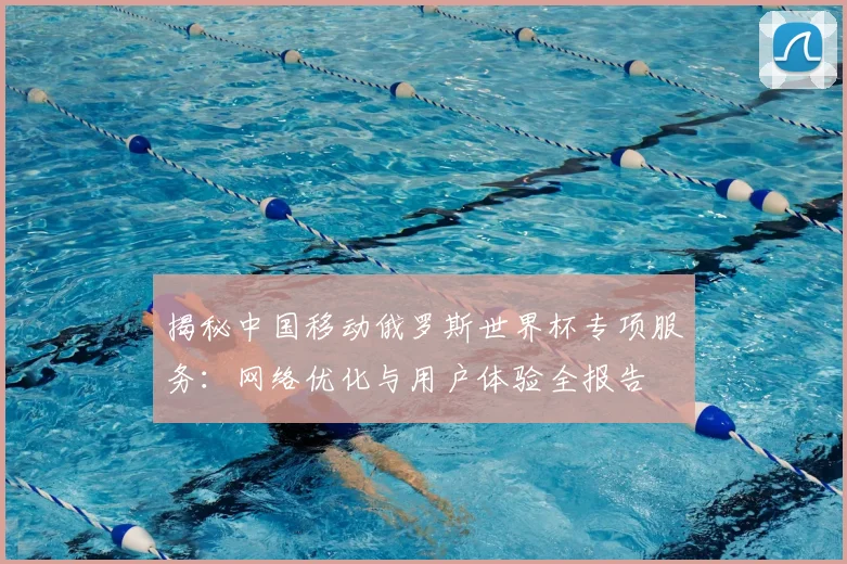 揭秘中国移动俄罗斯世界杯专项服务:网络优化与用户体验全报告