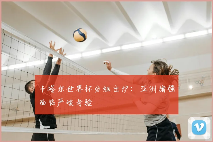 卡塔尔世界杯分组出炉:亚洲诸强面临严峻考验