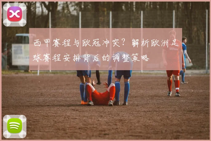 西甲赛程与欧冠冲突?解析欧洲足球赛程安排背后的调整策略