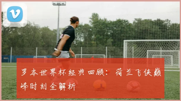 罗本世界杯经典回顾：荷兰飞侠巅峰时刻全解析