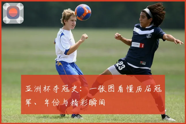 亚洲杯夺冠史：一张图看懂历届冠军、年份与精彩瞬间