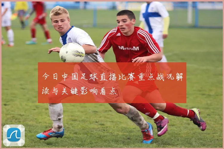 今日中国足球直播比赛重点战况解读与关键影响看点