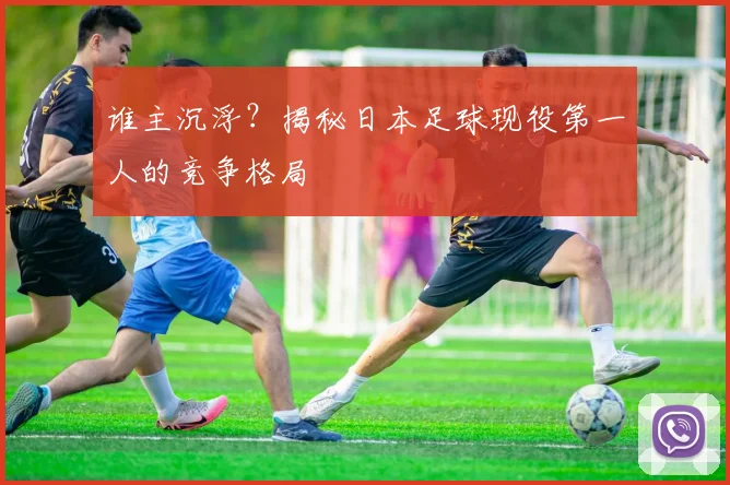 谁主沉浮?揭秘日本足球现役第一人的竞争格局