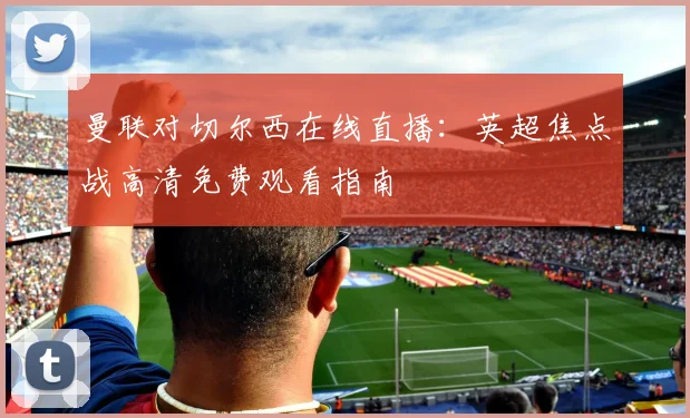 曼联对切尔西在线直播：英超焦点战高清免费观看指南