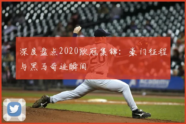 深度盘点2020欧冠集锦：豪门征程与黑马奇迹瞬间