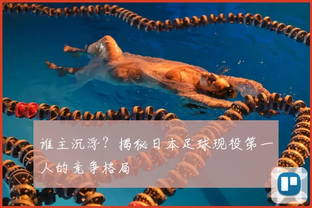 谁主沉浮？揭秘日本足球现役第一人的竞争格局