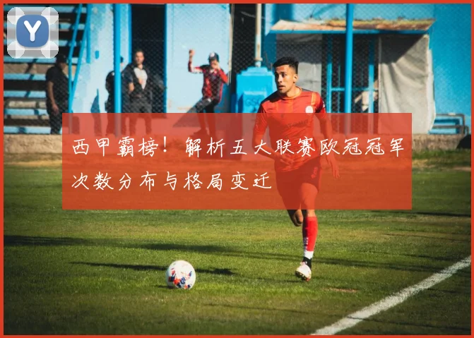 西甲霸榜！解析五大联赛欧冠冠军次数分布与格局变迁
