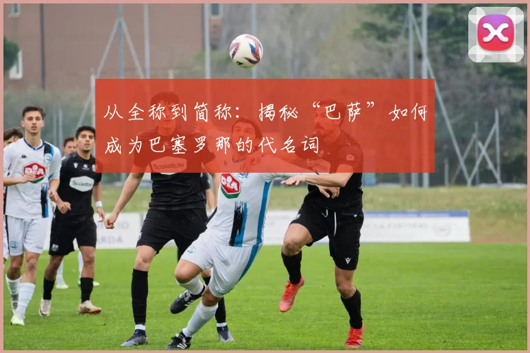 从全称到简称:揭秘“巴萨”如何成为巴塞罗那的代名词